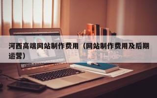 图木舒克河西高端网站制作费用（网站制作费用及后期运营）