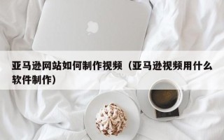 图木舒克亚马逊网站如何制作视频（亚马逊视频用什么软件制作）